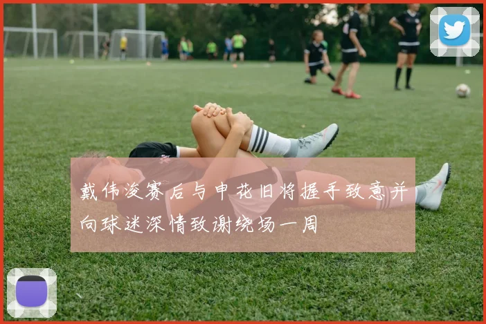戴伟浚赛后与申花旧将握手致意并向球迷深情致谢绕场一周