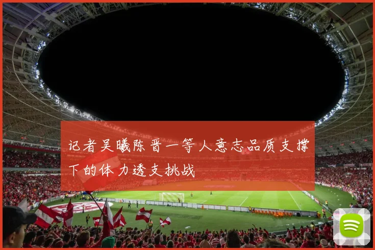 记者吴曦陈晋一等人意志品质支撑下的体力透支挑战