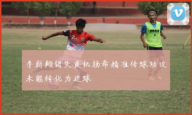 李新翔错失良机杨希精准传球助攻未能转化为进球