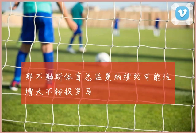 那不勒斯体育总监曼纳续约可能性增大不转投罗马