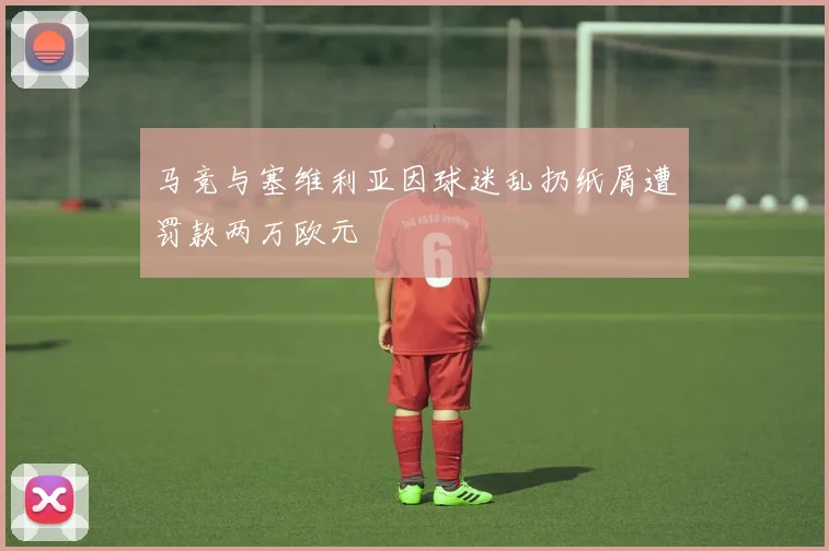 马竞与塞维利亚因球迷乱扔纸屑遭罚款两万欧元