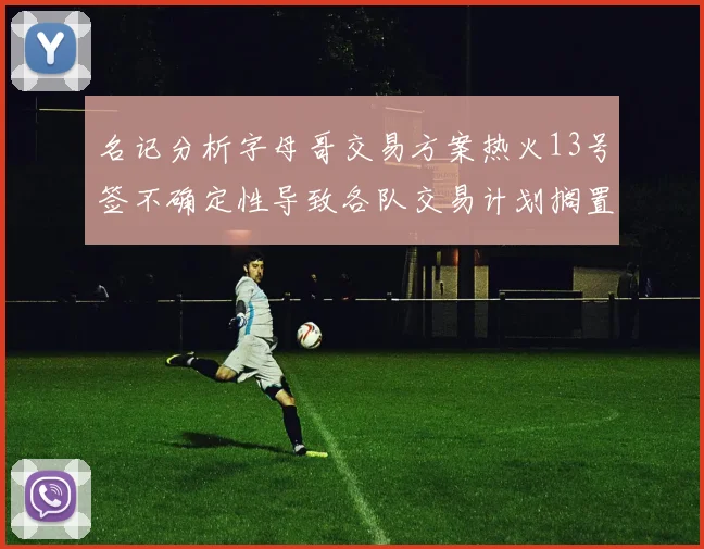 名记分析字母哥交易方案热火13号签不确定性导致各队交易计划搁置
