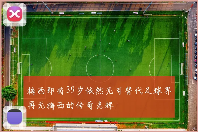 梅西即将39岁依然无可替代足球界再无梅西的传奇光辉