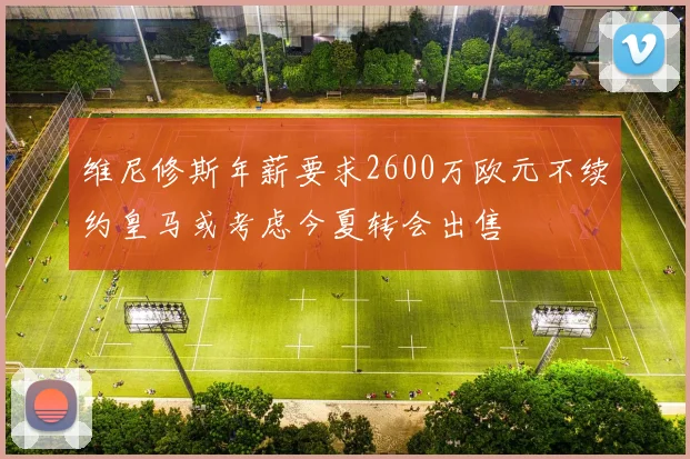 维尼修斯年薪要求2600万欧元不续约皇马或考虑今夏转会出售