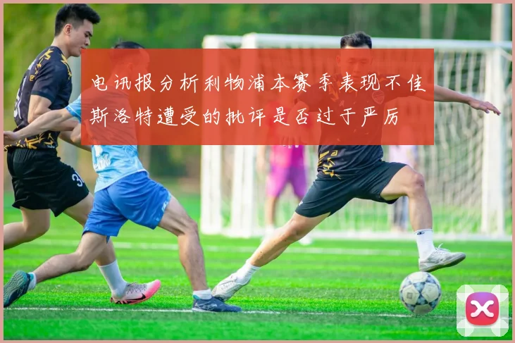电讯报分析利物浦本赛季表现不佳斯洛特遭受的批评是否过于严厉