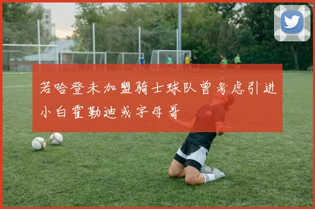 若哈登未加盟骑士球队曾考虑引进小白霍勒迪或字母哥