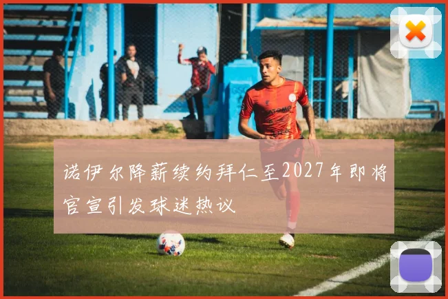 诺伊尔降薪续约拜仁至2027年即将官宣引发球迷热议
