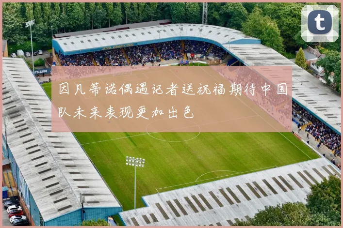 因凡蒂诺偶遇记者送祝福期待中国队未来表现更加出色