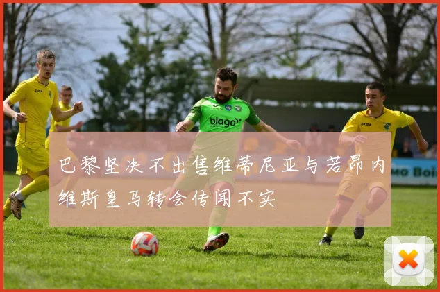 巴黎坚决不出售维蒂尼亚与若昂内维斯皇马转会传闻不实